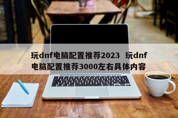 玩dnf电脑配置推荐2023  玩dnf电脑配置推荐3000左右具体内容